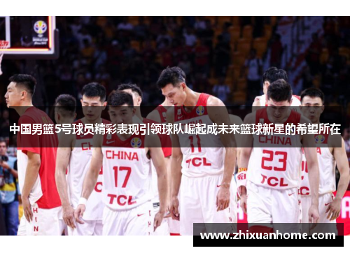 中国男篮5号球员精彩表现引领球队崛起成未来篮球新星的希望所在