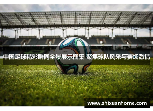 中国足球精彩瞬间全景展示图集 聚焦球队风采与赛场激情