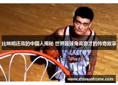 比姚明还高的中国人揭秘 世界篮球身高奇才的传奇故事