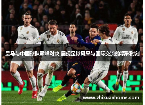 皇马与中国球队巅峰对决 展现足球风采与国际交流的精彩时刻
