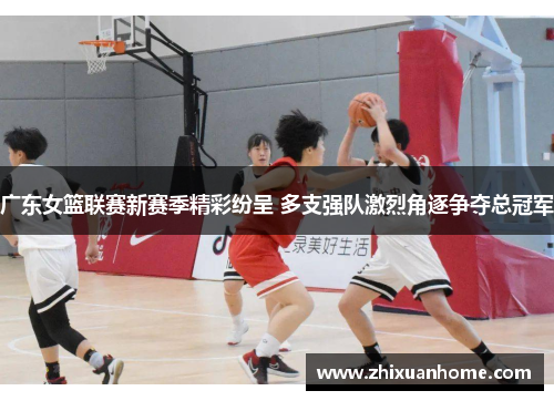 广东女篮联赛新赛季精彩纷呈 多支强队激烈角逐争夺总冠军